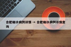 合肥确诊病例详情 → 合肥确诊病例详情查询
