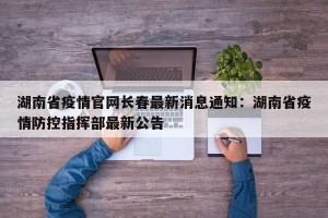 湖南省疫情官网长春最新消息通知：湖南省疫情防控指挥部最新公告