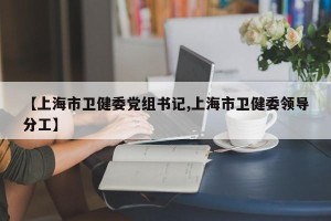 【上海市卫健委党组书记,上海市卫健委领导分工】