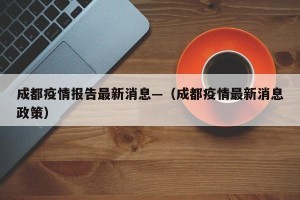 成都疫情报告最新消息—（成都疫情最新消息政策）