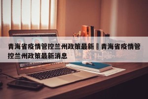 青海省疫情管控兰州政策最新›青海省疫情管控兰州政策最新消息