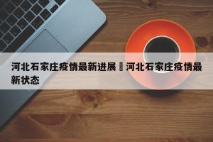 河北石家庄疫情最新进展›河北石家庄疫情最新状态