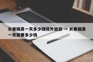 长春隔离一天多少钱境外旅游 → 长春隔离一天需要多少钱