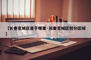 【长春宽城区属于哪里·长春宽城区划分区域】