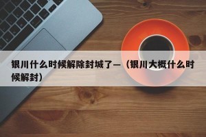 银川什么时候解除封城了—（银川大概什么时候解封）