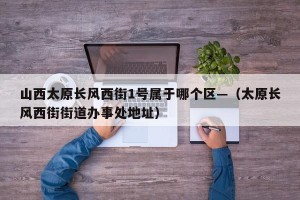 山西太原长风西街1号属于哪个区—（太原长风西街街道办事处地址）
