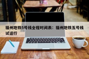 福州地铁5号线全程时间表：福州地铁五号线试运行