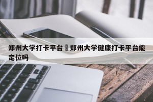 郑州大学打卡平台›郑州大学健康打卡平台能定位吗