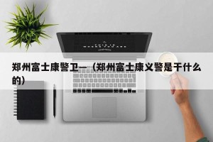 郑州富士康警卫—（郑州富士康义警是干什么的）