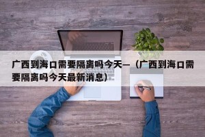 广西到海口需要隔离吗今天—（广西到海口需要隔离吗今天最新消息）