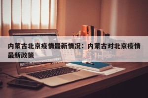 内蒙古北京疫情最新情况：内蒙古对北京疫情最新政策