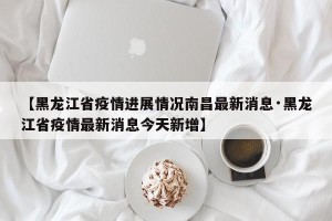 【黑龙江省疫情进展情况南昌最新消息·黑龙江省疫情最新消息今天新增】
