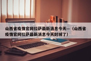 山西省疫情官网拉萨最新消息今天—（山西省疫情官网拉萨最新消息今天封城了）