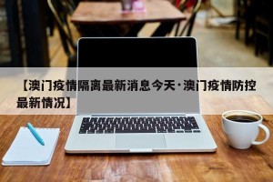 【澳门疫情隔离最新消息今天·澳门疫情防控最新情况】