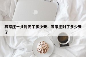 石家庄一共封闭了多少天：石家庄封了多少天了