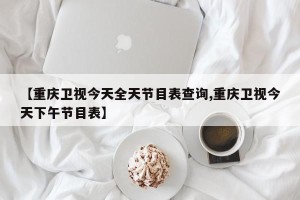 【重庆卫视今天全天节目表查询,重庆卫视今天下午节目表】
