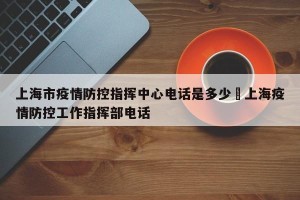 上海市疫情防控指挥中心电话是多少›上海疫情防控工作指挥部电话