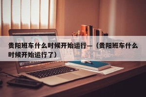 贵阳班车什么时候开始运行—（贵阳班车什么时候开始运行了）