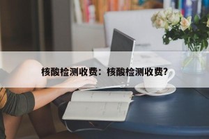 核酸检测收费：核酸检测收费?