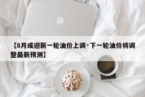 【8月或迎新一轮油价上调·下一轮油价将调整最新预测】