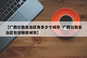 【广西壮族自治区有多少个城市·广西壮族自治区包括哪些城市】
