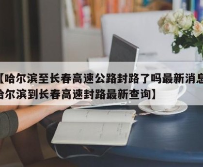 【哈尔滨至长春高速公路封路了吗最新消息,哈尔滨到长春高速封路最新查询】