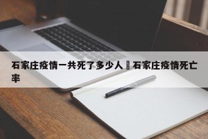 石家庄疫情一共死了多少人›石家庄疫情死亡率