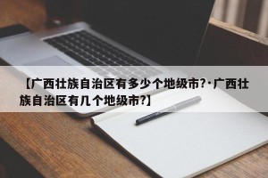 【广西壮族自治区有多少个地级市?·广西壮族自治区有几个地级市?】