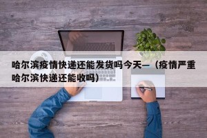 哈尔滨疫情快递还能发货吗今天—（疫情严重哈尔滨快递还能收吗）