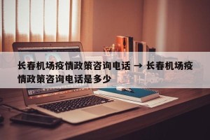 长春机场疫情政策咨询电话 → 长春机场疫情政策咨询电话是多少