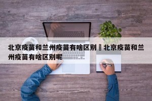 北京疫苗和兰州疫苗有啥区别›北京疫苗和兰州疫苗有啥区别呢