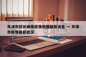 天津市冠状病毒疫情地图最新消息 → 天津市疫情最新状况