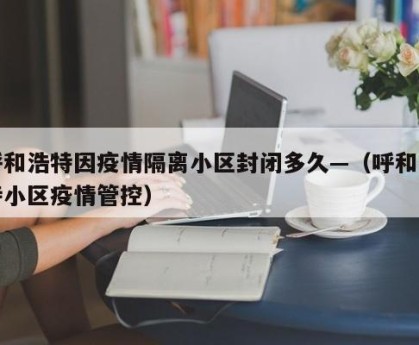 呼和浩特因疫情隔离小区封闭多久—（呼和浩特小区疫情管控）