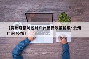 【贵州疫情防控对广州最新政策解读·贵州 广州 疫情】