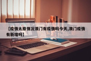 【疫情太原情况澳门有疫情吗今天,澳门疫情有新增吗】