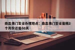 南昌澳门签证办理地点：南昌澳门签证是隔2个月份还是60天