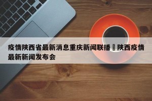 疫情陕西省最新消息重庆新闻联播›陕西疫情最新新闻发布会