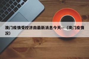 澳门疫情受控济南最新消息今天—（澳门疫情况）