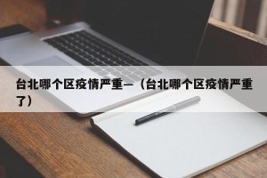 台北哪个区疫情严重—（台北哪个区疫情严重了）