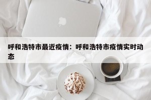 呼和浩特市最近疫情：呼和浩特市疫情实时动态
