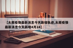 【太原疫情最新消息今天新增轨迹,太原疫情最新消息今天新增4月24】