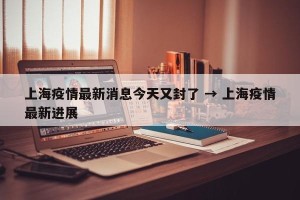 上海疫情最新消息今天又封了 → 上海疫情最新进展