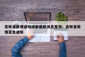 吉林省疫情通知成都最新消息查询：吉林省疫情紧急通知