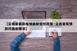 【云南省最新疫情最新管控政策·云南省疫情防控最新要求】