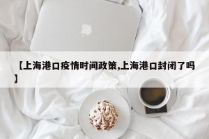 【上海港口疫情时间政策,上海港口封闭了吗】