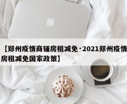 【郑州疫情商铺房租减免·2021郑州疫情房租减免国家政策】