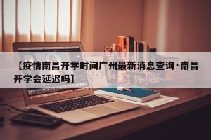 【疫情南昌开学时间广州最新消息查询·南昌开学会延迟吗】