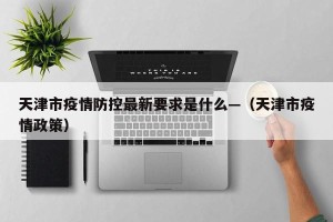 天津市疫情防控最新要求是什么—（天津市疫情政策）