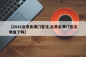 【2021北京去澳门签注,北京去澳门签注恢复了吗】