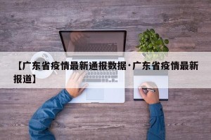 【广东省疫情最新通报数据·广东省疫情最新报道】